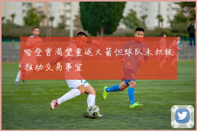 哈登曾渴望重返火箭但球队未积极推动交易事宜