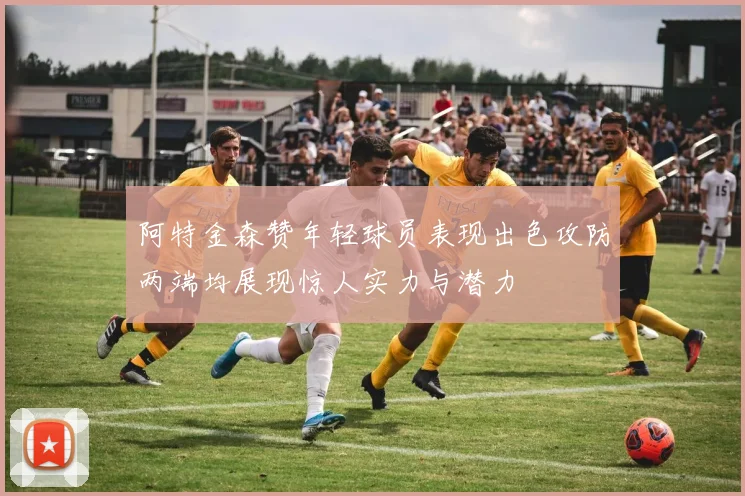 阿特金森赞年轻球员表现出色攻防两端均展现惊人实力与潜力