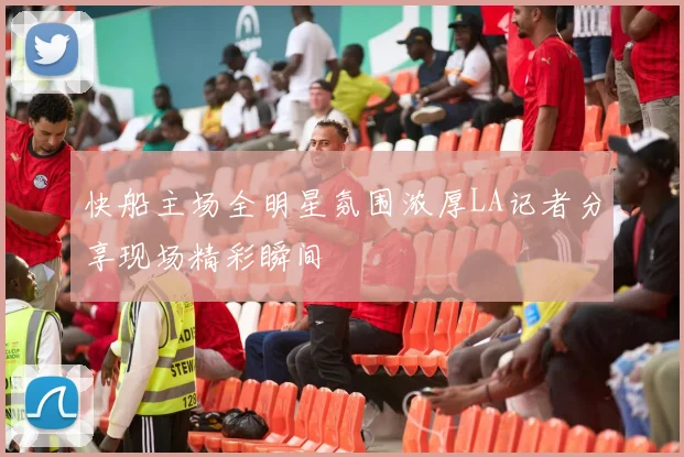 快船主场全明星氛围浓厚LA记者分享现场精彩瞬间