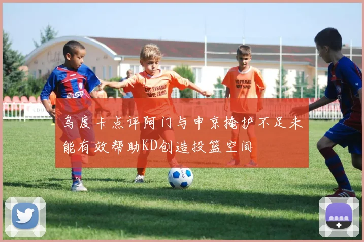乌度卡点评阿门与申京掩护不足未能有效帮助KD创造投篮空间