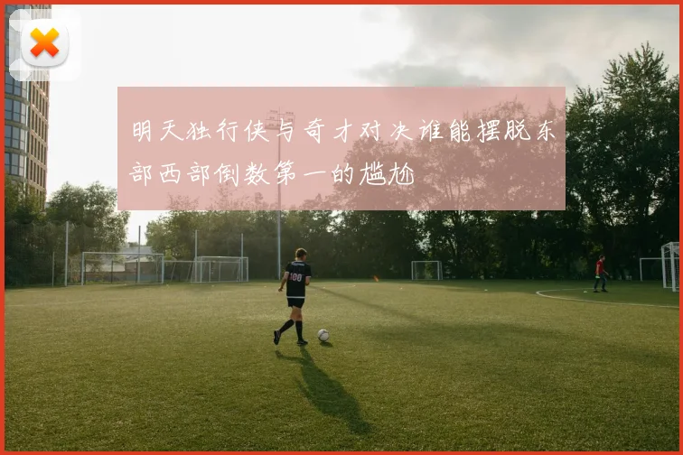 明天独行侠与奇才对决谁能摆脱东部西部倒数第一的尴尬