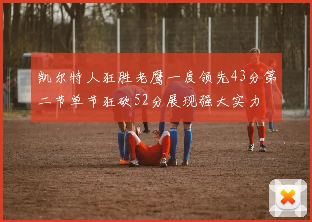 凯尔特人狂胜老鹰一度领先43分第二节单节狂砍52分展现强大实力