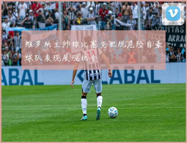维罗纳主帅称比塞克犯规危险自豪球队表现展现机会