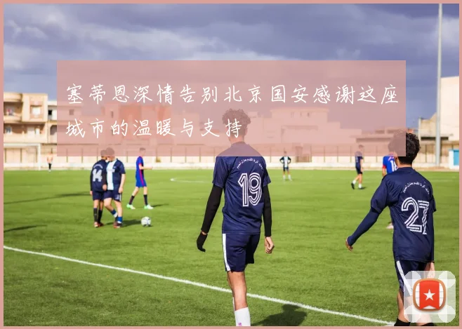 塞蒂恩深情告别北京国安感谢这座城市的温暖与支持