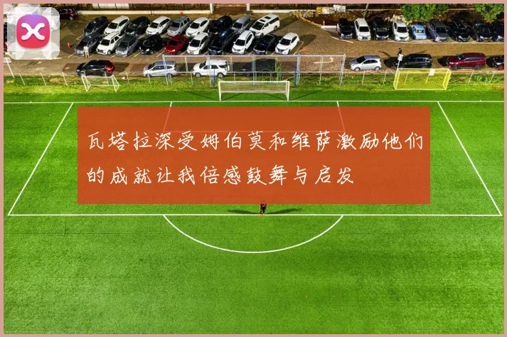 瓦塔拉深受姆伯莫和维萨激励他们的成就让我倍感鼓舞与启发