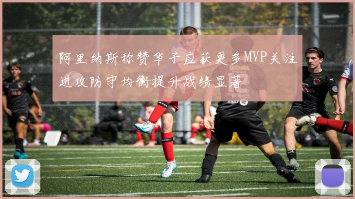 阿里纳斯称赞华子应获更多MVP关注进攻防守均衡提升战绩显著