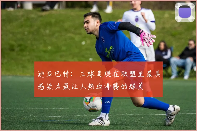 迪亚巴特：三球是现在联盟里最具感染力最让人热血沸腾的球员