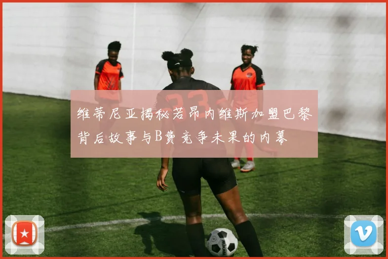 维蒂尼亚揭秘若昂内维斯加盟巴黎背后故事与B费竞争未果的内幕