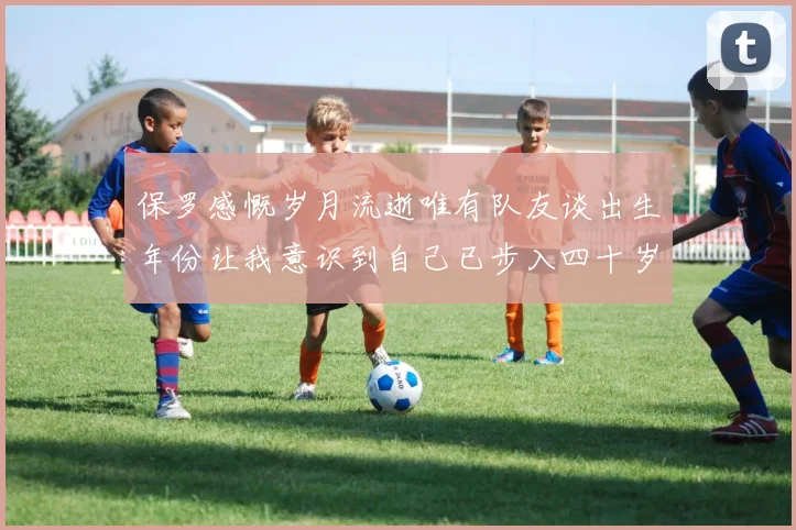 保罗感慨岁月流逝唯有队友谈出生年份让我意识到自己已步入四十岁