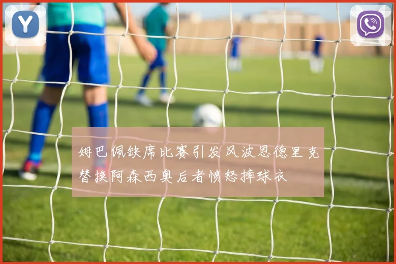 姆巴佩缺席比赛引发风波恩德里克替换阿森西奥后者愤怒摔球衣