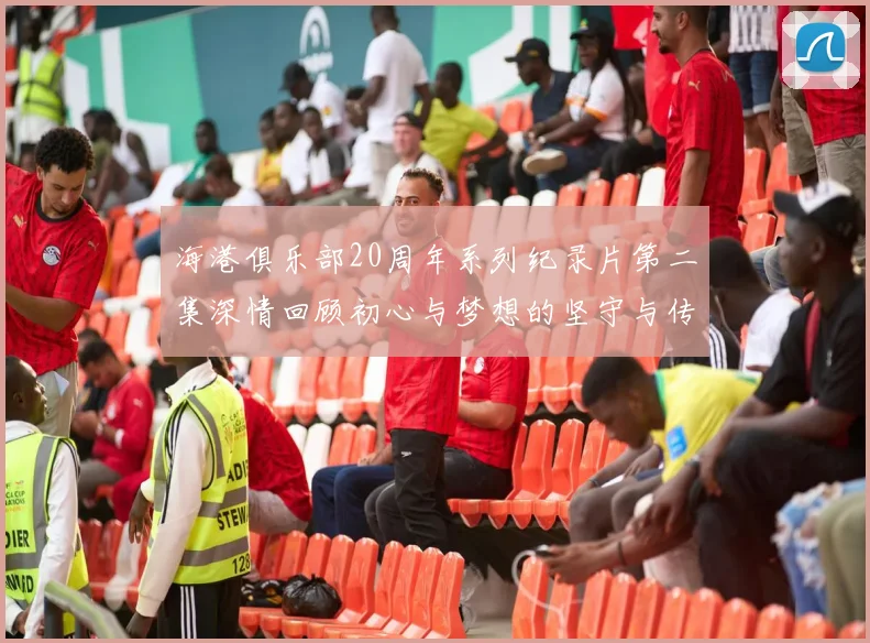 海港俱乐部20周年系列纪录片第二集深情回顾初心与梦想的坚守与传承