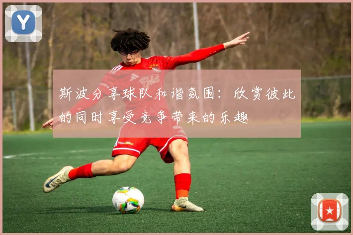 斯波分享球队和谐氛围：欣赏彼此的同时享受竞争带来的乐趣