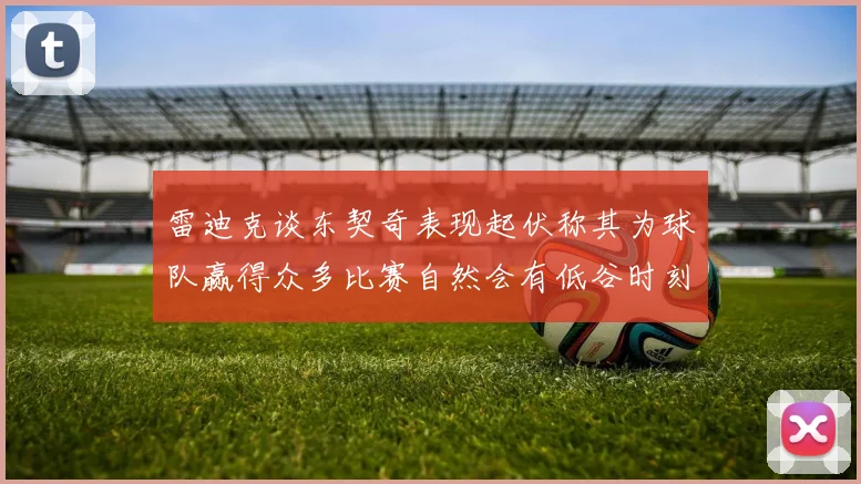 雷迪克谈东契奇表现起伏称其为球队赢得众多比赛自然会有低谷时刻