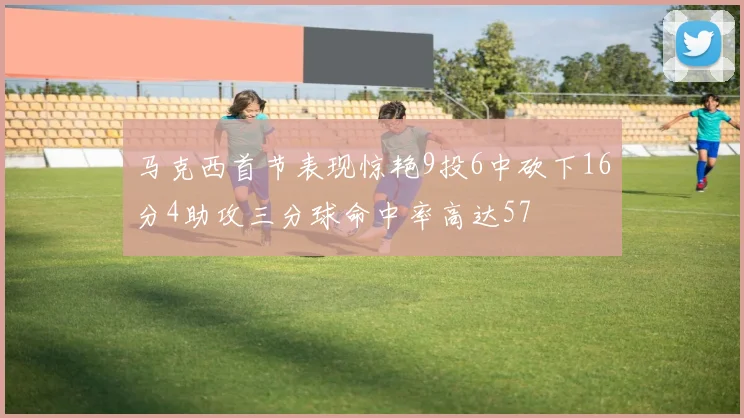 马克西首节表现惊艳9投6中砍下16分4助攻三分球命中率高达57
