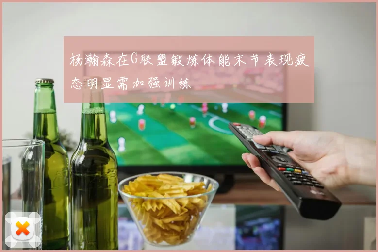 杨瀚森在G联盟锻炼体能末节表现疲态明显需加强训练