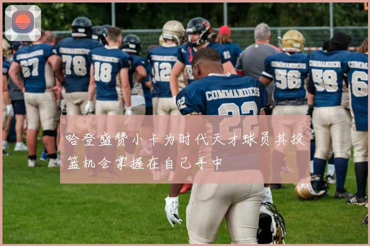 哈登盛赞小卡为时代天才球员其投篮机会掌握在自己手中