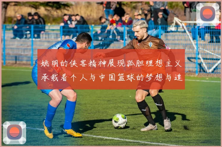姚明的侠客精神展现孤胆理想主义承载着个人与中国篮球的梦想与追求