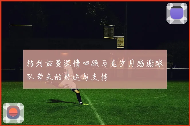 格列兹曼深情回顾马竞岁月感谢球队带来的好运与支持