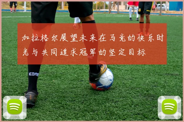 加拉格尔展望未来在马竞的快乐时光与共同追求冠军的坚定目标