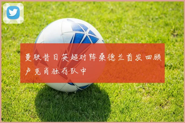 曼联昔日英超对阵桑德兰首发回顾卢克肖独存队中