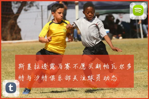 斯基拉透露马赛不愿买断帕瓦尔多特与沙特俱乐部关注球员动态