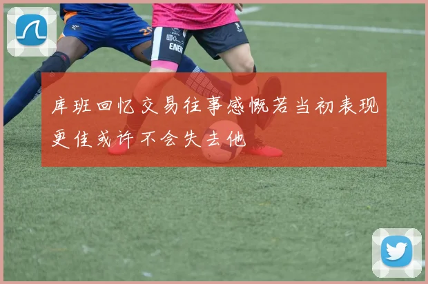 库班回忆交易往事感慨若当初表现更佳或许不会失去他