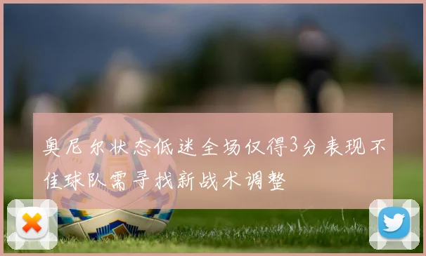 奥尼尔状态低迷全场仅得3分表现不佳球队需寻找新战术调整