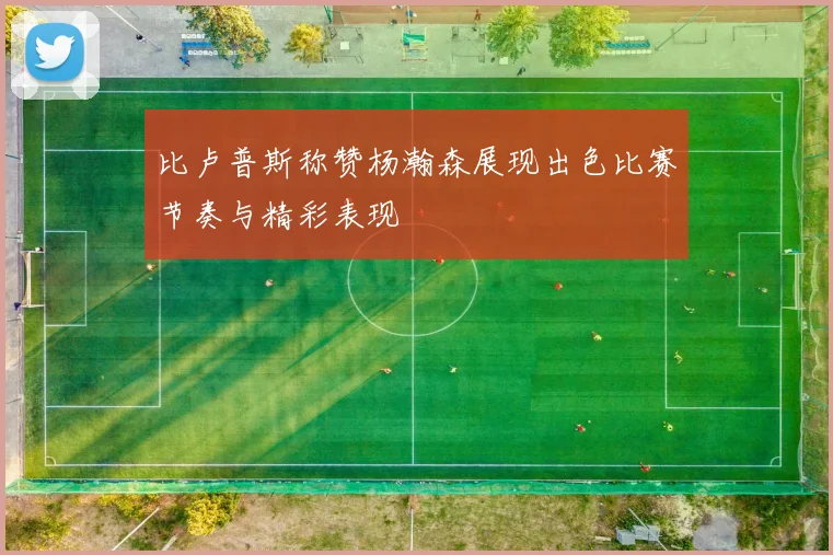 比卢普斯称赞杨瀚森展现出色比赛节奏与精彩表现