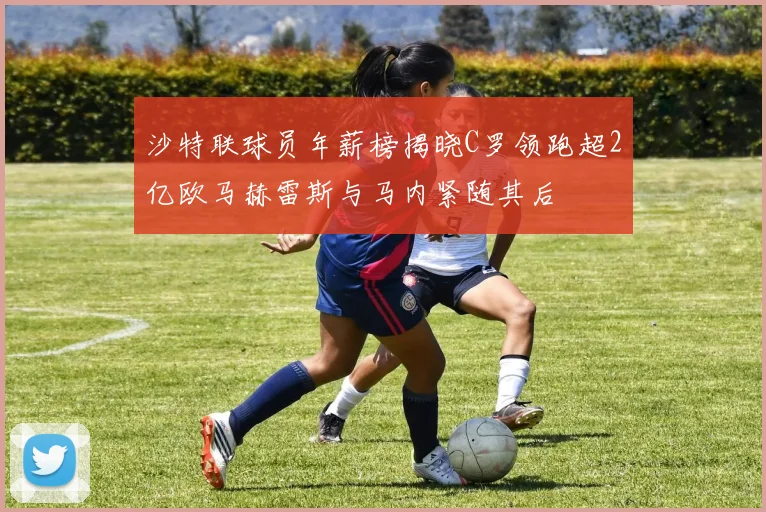 沙特联球员年薪榜揭晓C罗领跑超2亿欧马赫雷斯与马内紧随其后