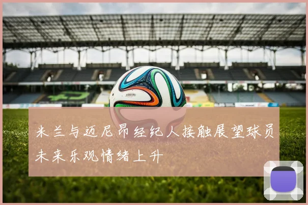 米兰与迈尼昂经纪人接触展望球员未来乐观情绪上升