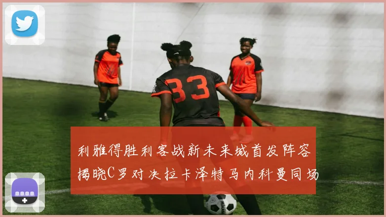 利雅得胜利客战新未来城首发阵容揭晓C罗对决拉卡泽特马内科曼同场竞技