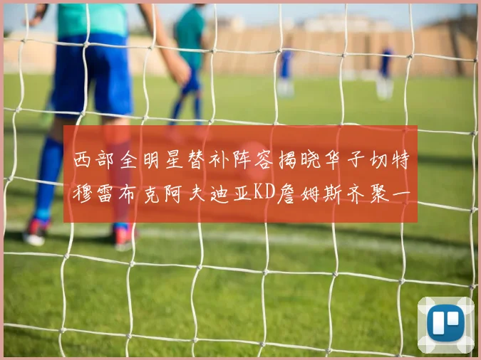 西部全明星替补阵容揭晓华子切特穆雷布克阿夫迪亚KD詹姆斯齐聚一堂