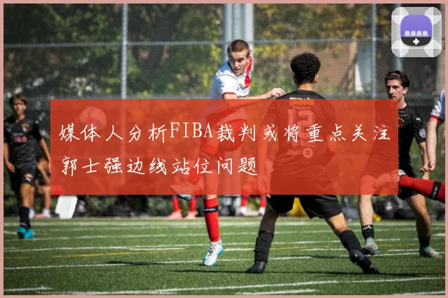 媒体人分析FIBA裁判或将重点关注郭士强边线站位问题