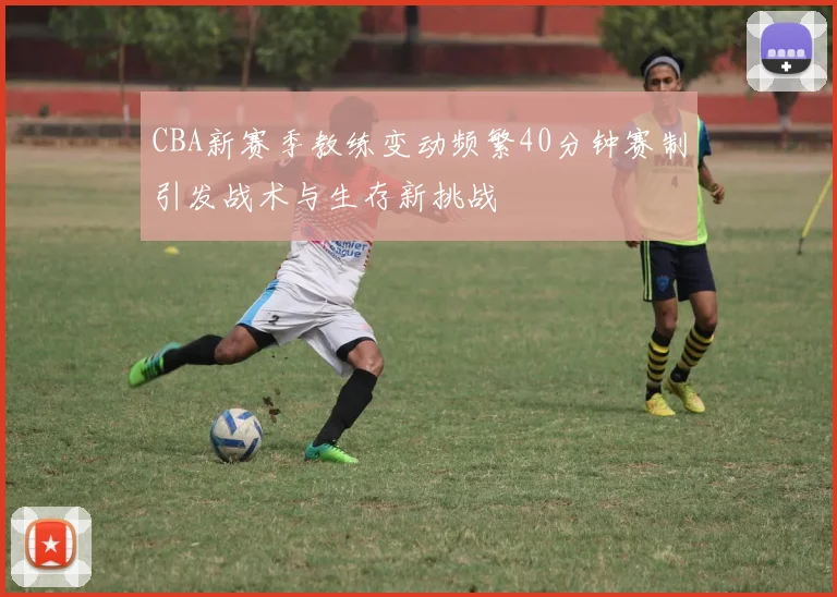 CBA新赛季教练变动频繁40分钟赛制引发战术与生存新挑战