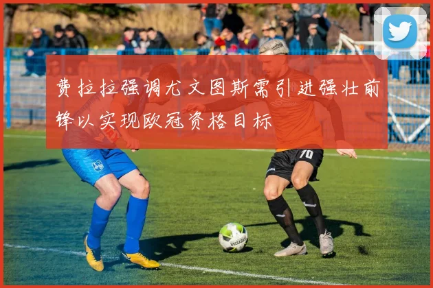 费拉拉强调尤文图斯需引进强壮前锋以实现欧冠资格目标