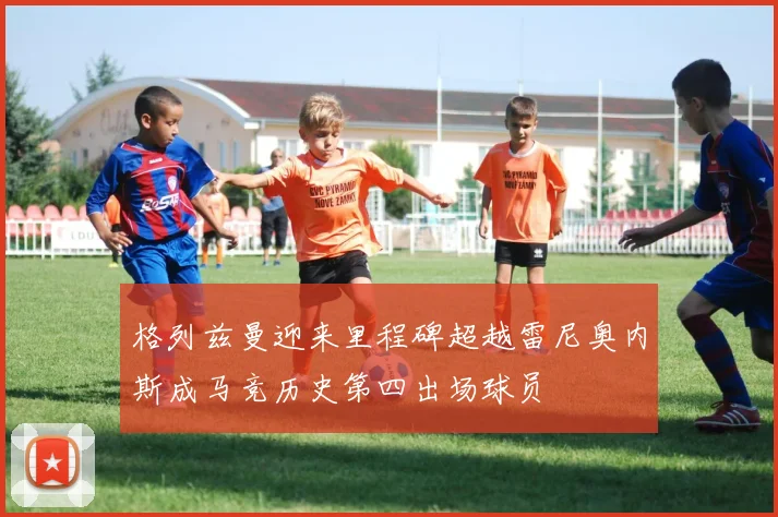 格列兹曼迎来里程碑超越雷尼奥内斯成马竞历史第四出场球员