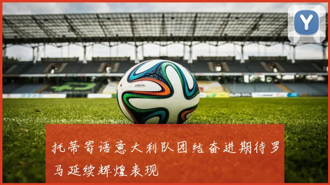 托蒂寄语意大利队团结奋进期待罗马延续辉煌表现