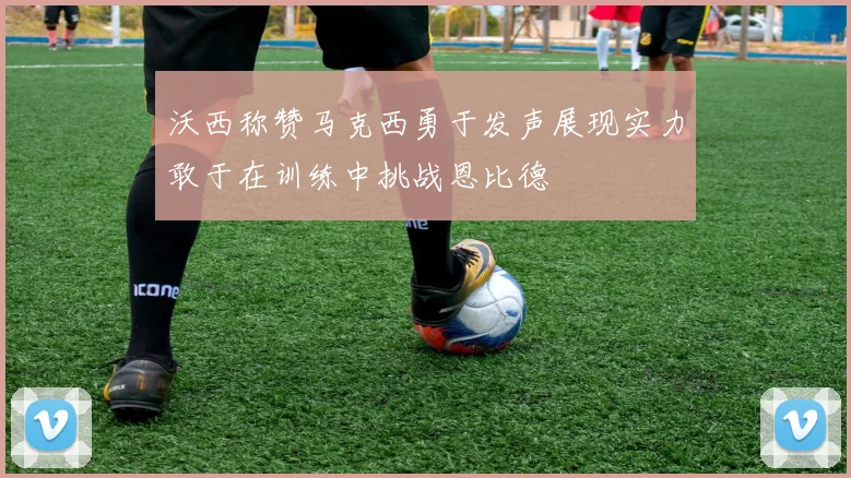 沃西称赞马克西勇于发声展现实力敢于在训练中挑战恩比德