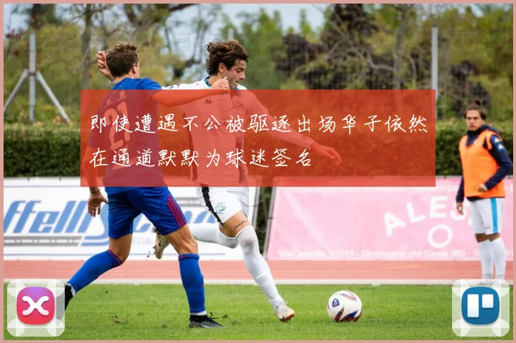 即使遭遇不公被驱逐出场华子依然在通道默默为球迷签名