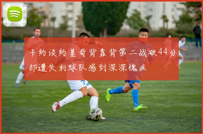 卡约谈约基奇背靠背第二战砍44分却遭失利球队感到深深愧疚