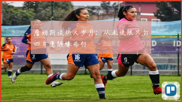 詹姆斯谈热火岁月：从未设限只打四年愿随缘而行