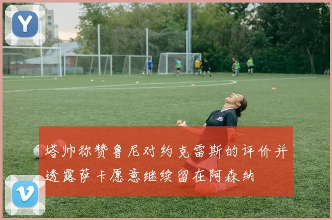 塔帅称赞鲁尼对约克雷斯的评价并透露萨卡愿意继续留在阿森纳