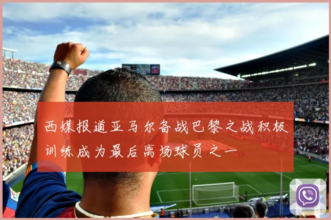 西媒报道亚马尔备战巴黎之战积极训练成为最后离场球员之一